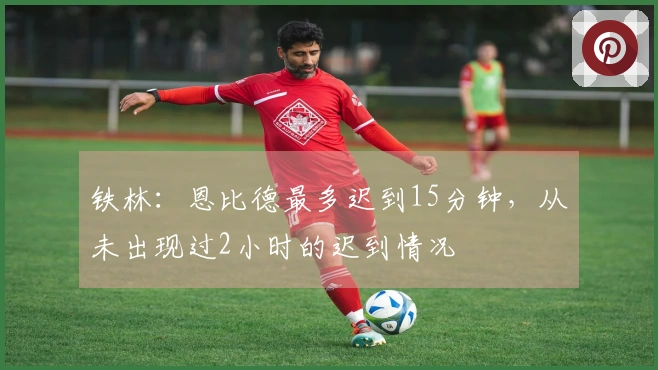 铁林:恩比德最多迟到15分钟,从未出现过2小时的迟到情况