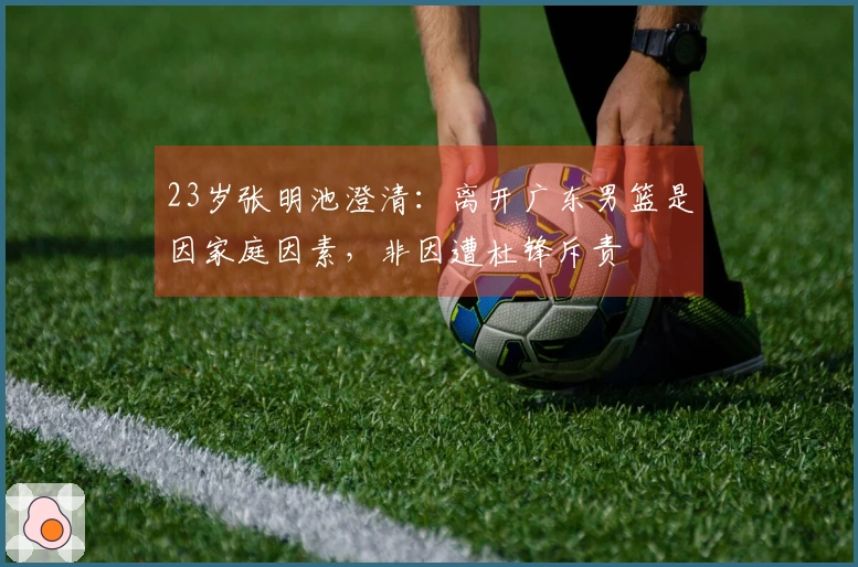 23岁张明池澄清:离开广东男篮是因家庭因素,非因遭杜锋斥责
